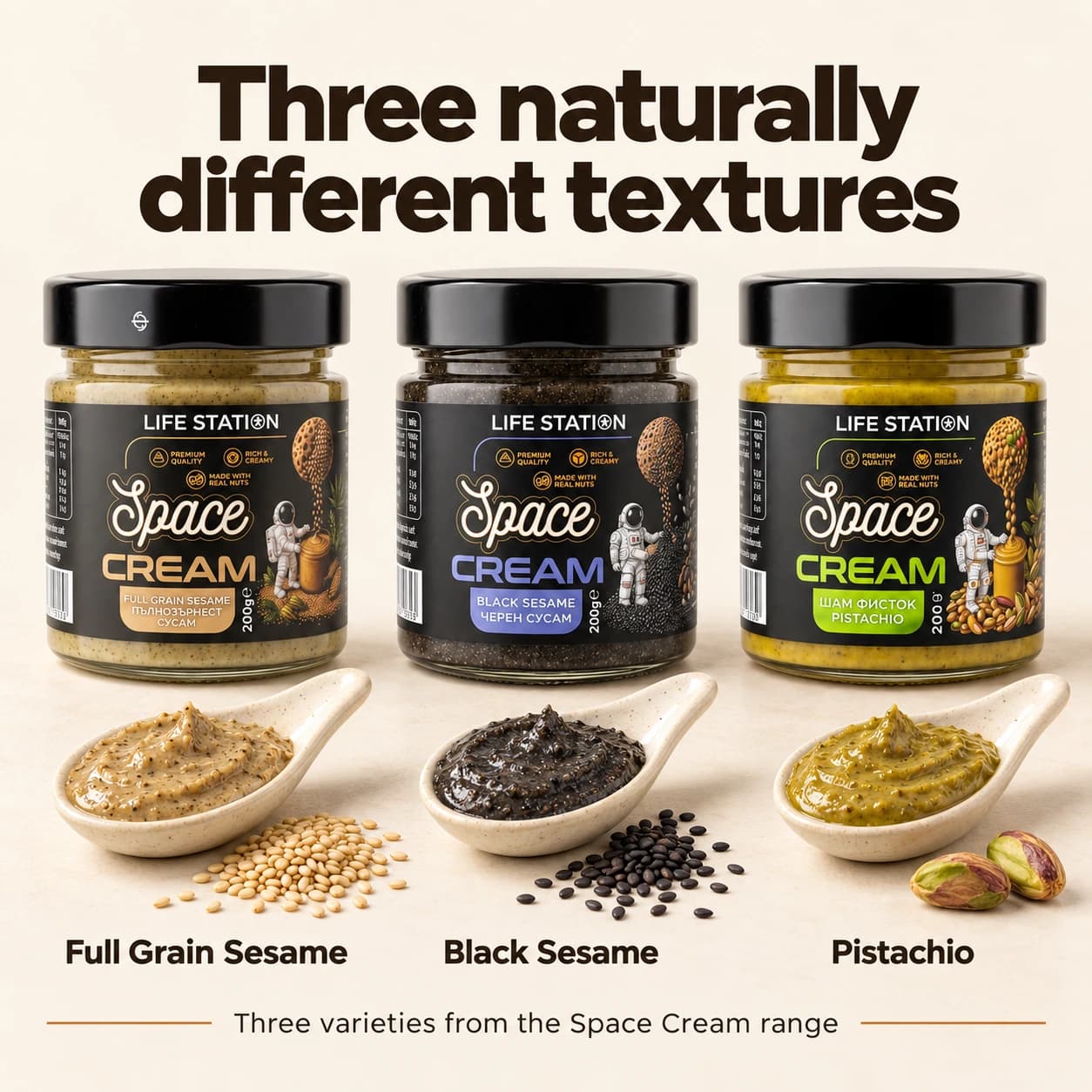 Space Cream — Пълнозърнест сусам. Пълнозърнест сусамов крем от 100% неолющени сусамови семена, богат на Омега 6 и Омега 9. Space Cream — Черен сусам. Интензивен крем от 100% суров черен сусам с дълбок вкус и впечатляващ тъмен цвят. Space Cream — Шам фъстък. Премиум крем от 100% смлян шам фъстък с отличителен вкус и естествен зелен оттенък.